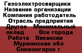 Газоэлектросварщики › Название организации ­ Компания-работодатель › Отрасль предприятия ­ Другое › Минимальный оклад ­ 1 - Все города Работа » Вакансии   . Мурманская обл.,Снежногорск г.